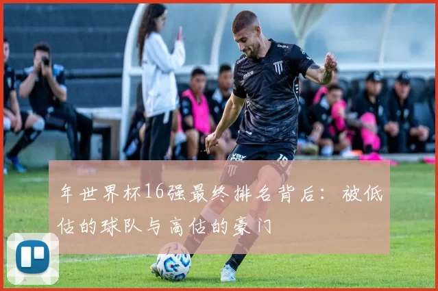 年世界杯16强最终排名背后：被低估的球队与高估的豪门