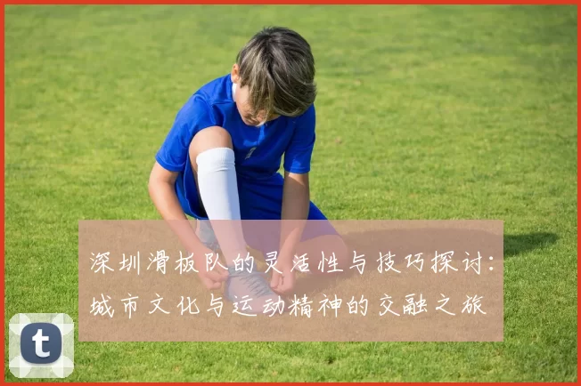 深圳滑板队的灵活性与技巧探讨:城市文化与运动精神的交融之旅