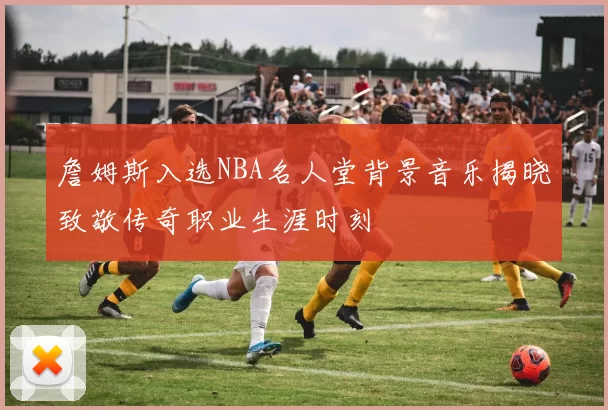 詹姆斯入选NBA名人堂背景音乐揭晓致敬传奇职业生涯时刻