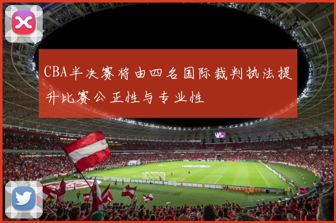 CBA半决赛将由四名国际裁判执法提升比赛公正性与专业性