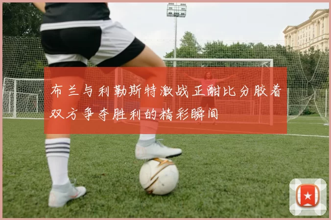 布兰与利勒斯特激战正酣比分胶着双方争夺胜利的精彩瞬间