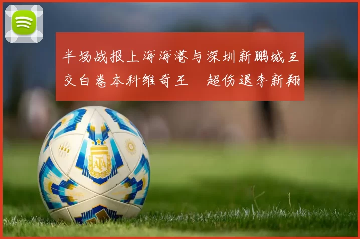 半场战报上海海港与深圳新鹏城互交白卷本科维奇王燊超伤退李新翔错失良机