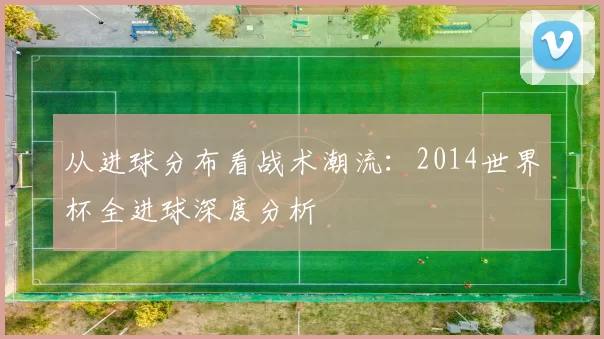 从进球分布看战术潮流：2014世界杯全进球深度分析